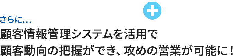 さらに…顧客情報管理システムを活用で顧客動向の把握ができ、攻めの営業が可能に！