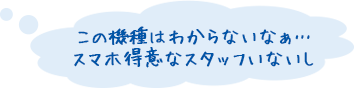 この機種はわからないなぁ… スマホ得意なスタッフいないし