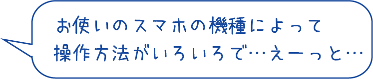 お使いのスマホの機種によって操作方法がいろいろで…えーっと…