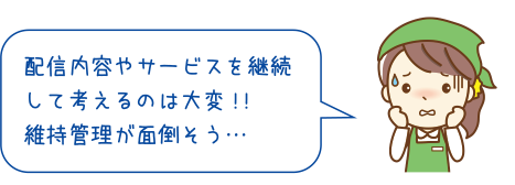 配信内容やサービスを継続して考えるのは大変 !!維持管理が面倒そう…