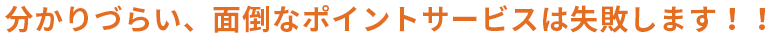 分かりづらい、面倒なポイントサービスは失敗します!!
