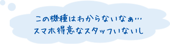 この機種はわからないなぁ… スマホ得意なスタッフいないし
